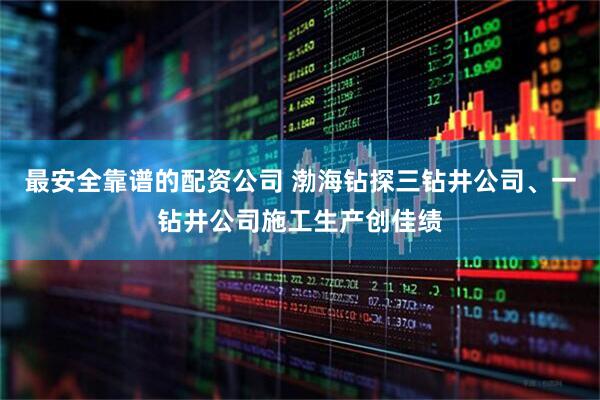最安全靠谱的配资公司 渤海钻探三钻井公司、一钻井公司施工生产创佳绩