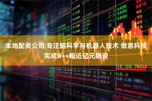 本地配资公司 专注脑科学与机器人技术 傲意科技完成B++轮近亿元融资