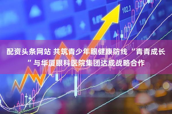 配资头条网站 共筑青少年眼健康防线 “青青成长”与华厦眼科医院集团达成战略合作