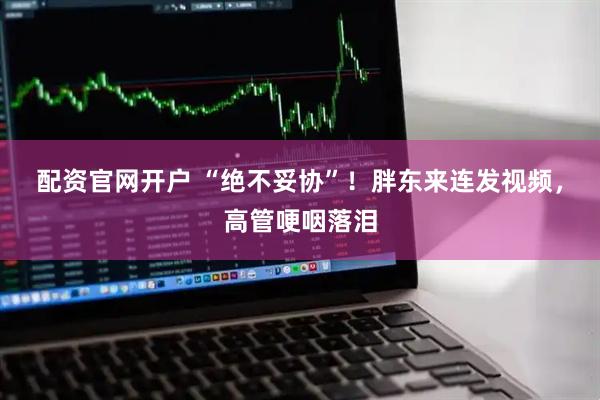 配资官网开户 “绝不妥协”！胖东来连发视频，高管哽咽落泪