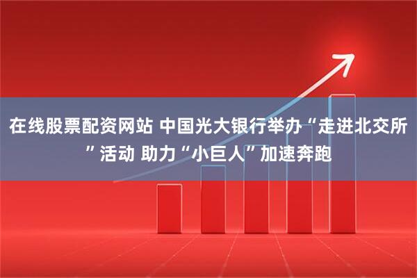 在线股票配资网站 中国光大银行举办“走进北交所”活动 助力“小巨人”加速奔跑