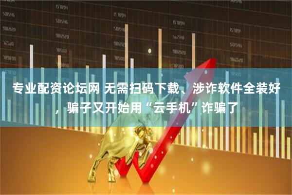 专业配资论坛网 无需扫码下载、涉诈软件全装好，骗子又开始用“云手机”诈骗了