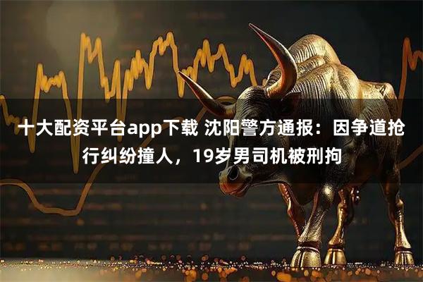 十大配资平台app下载 沈阳警方通报：因争道抢行纠纷撞人，19岁男司机被刑拘