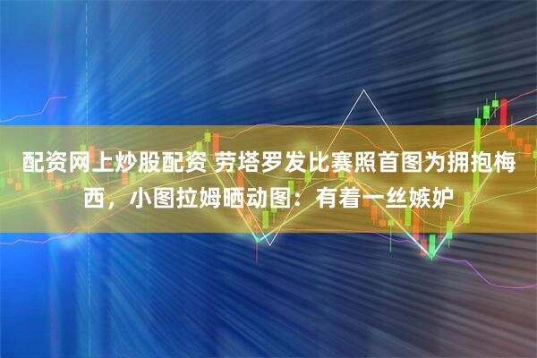 配资网上炒股配资 劳塔罗发比赛照首图为拥抱梅西，小图拉姆晒动图：有着一丝嫉妒